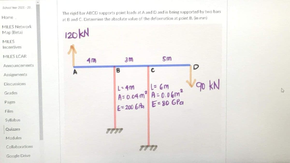 School Year 2021 -20.
The rigid bar ABCD supports point loads at A and D and is being supported by two bars
at B and C. Determine the absolute value of the deformation at point B. (in mm)
Home,
MILES Network
Мap (Вeta)
120KN
MILES
Incentives
MILES LCAR
4m
Sm
Announcements
Assignments
Discussions
go kN
L= 6m
A= 0.04m A = 0.06m²
E=200 6A E=80 GPa
L-4m
Grades
Pages
Files
Syllabus
Quizzes
Modules
Collaborations
Google Drive
