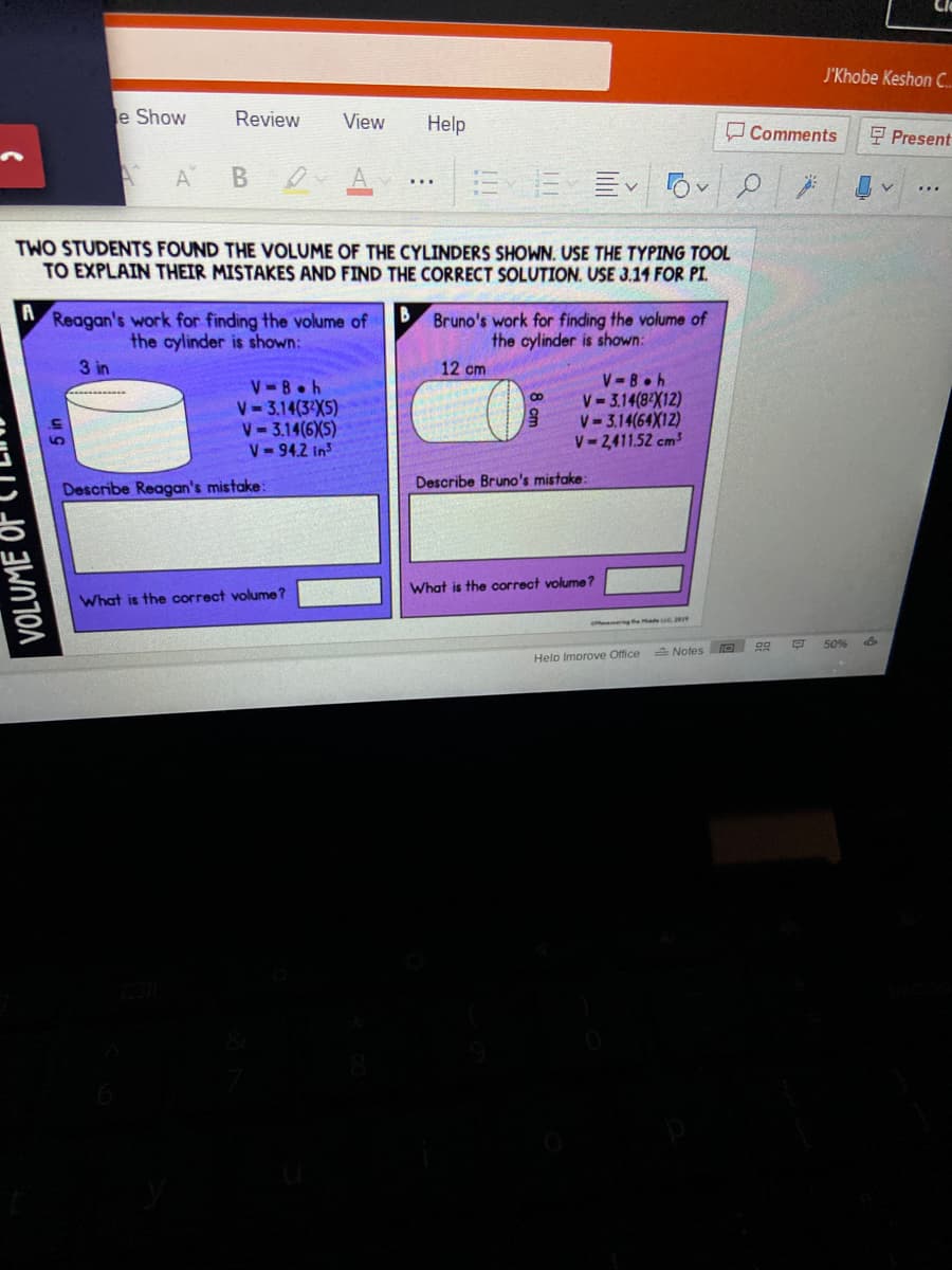 J'Khobe Keshon C.
e Show
Review
View
Help
O Comments
E Present
A
B
TWO STUDENTS FOUND THE VOLUME OF THE CYLINDERS SHOWN. USE THE TYPING TOOL
TO EXPLAIN THEIR MISTAKES AND FIND THE CORRECT SOLUTION. USE 3.14 FOR PI.
A
B
Reagan's work for finding the volume of
the cylinder is shown:
Bruno's work for finding the volume of
the cylinder is shown:
3 in
12 cm
V-8OR
V- 3.14(3X5)
V-3.14(6XS)
V-94.2 in
V-8 h
V-3.14(8 X12)
V- 3.14(64X12)
V-2,411.52 cm3
Describe Bruno's mistake:
Describe Reagan's mistake:
What is the correct volume?
What is the correct volume ?
gthe Md e
50%
A Notes D
Helo Imorove Office
VOLUME
