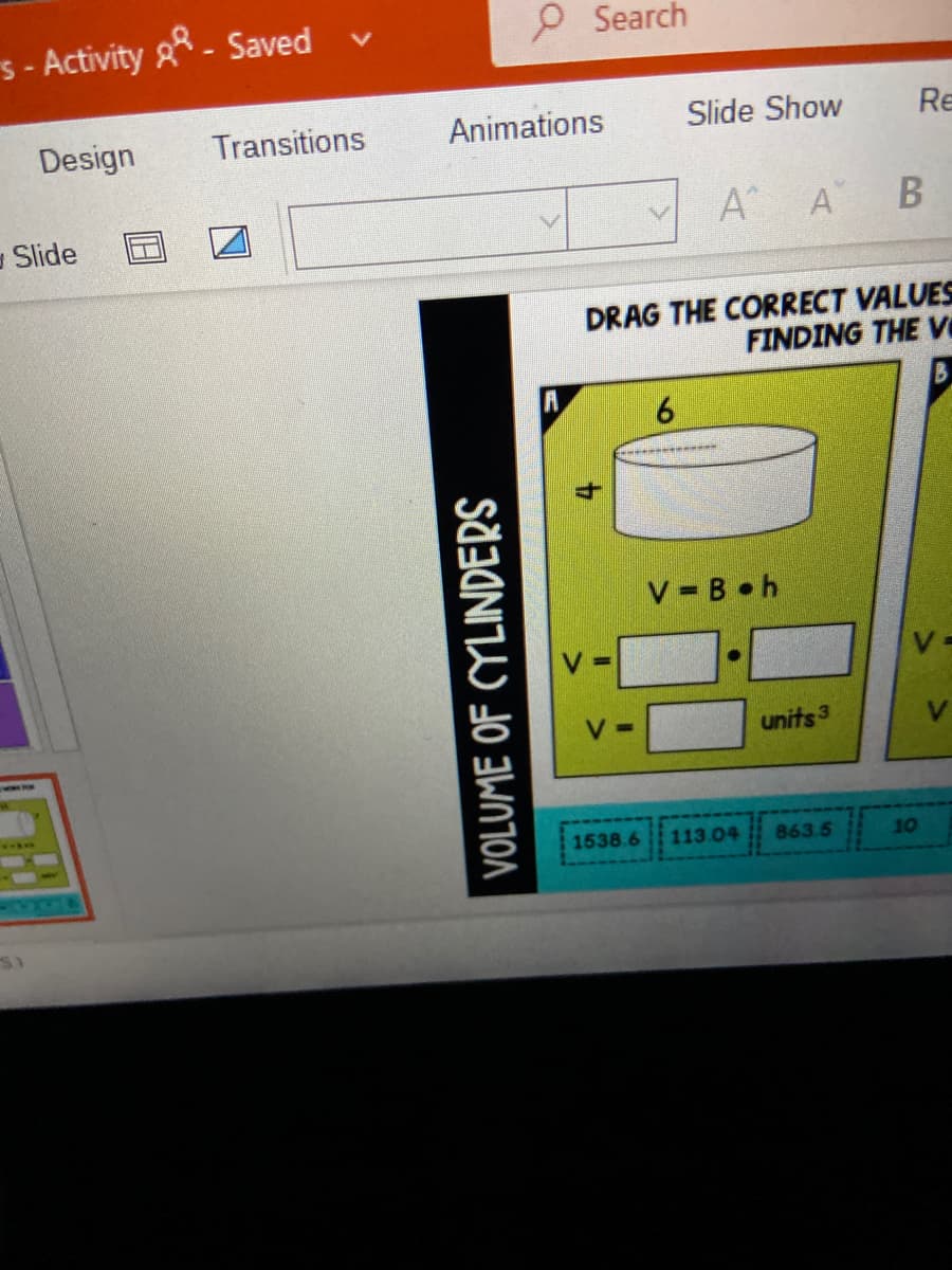 PSearch
s - Activity g* - Saved
Design
Transitions
Animations
Slide Show
Re
Slide
A A B
DRAG THE CORRECT VALUES
FINDING THE v
B.
V B h
units3
V.
ww.
1538.6
113.04
863.5
10
VOLUME OF CYLINDERS
