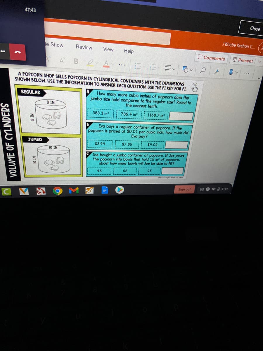 47:43
Close
J'Khobe Keshon ..
e Show
Review
View
Help
O Comments
E Present
A
B A .E
...
A POPCORN SHOP SELLS POPCORN IN CYLINDRICAL CONTAINERS WITH THE DIMENSIONS
SHOWN BELOW. USE THE INFORMATION TO ANSWER EACH QUESTION. USE THE PI KEY FOR PI.
How many more cubic inches of popcorn does the
jumbo size hold compared to the regular size? Round to
the nearest tenth.
REGULAR
8 IN
383.3 in
785.4 in
1168.7 in
Eva buys a regular container of popcorn. If the
popcorn is priced at $0.01 per cubic inch, how much did
Ενα pay?
JUMBO
$3.94
$7.85
$4.02
10 IN
Joe bought a jumbo container of popcorn. If Joe pours
the popoorn into bowls that hold 15 in of popcorn,
about how many bowls will Joe be able to fill?
52
25
45
Sign out
US O9 O 9:37
NI OI
NI 8
VOLUME OF CYLINDERS
