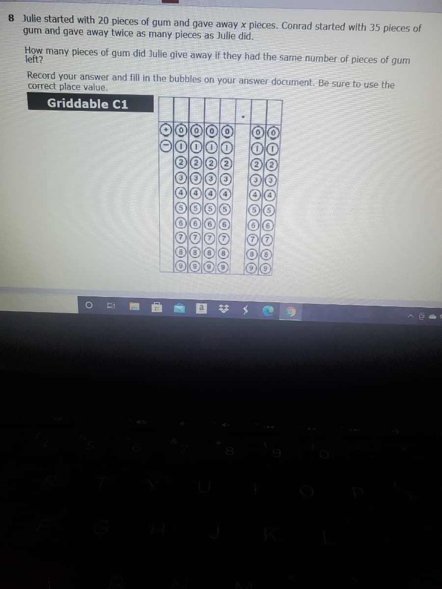 8 Julie started with 20 pieces of gum and gave away x pieces. Conrad started with 35 pieces of
gum and gave away twice as many pieces as Julie did.
How many pieces of gum did Julie give away if they had the same number of pieces of gum
left?
Record your answer and fill in the bubbles on your answer document. Be sure to use the
correct place value.
Griddable C1
