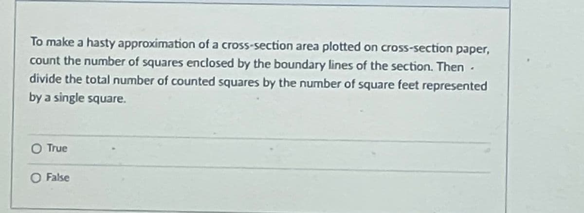 To make a hasty approximation of a cross-section area plotted on cross-section paper,
count the number of squares enclosed by the boundary lines of the section. Then -
divide the total number of counted squares by the number of square feet represented
by a single square.
O True
O False
