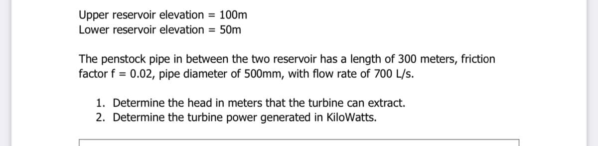 Upper reservoir elevation = 100m
Lower reservoir elevation =
50m
The penstock pipe in between the two reservoir has a length of 300 meters, friction
factor f = 0.02, pipe diameter of 500mm, with flow rate of 700 L/s.
1. Determine the head in meters that the turbine can extract.
2. Determine the turbine power generated in KiloWatts.
