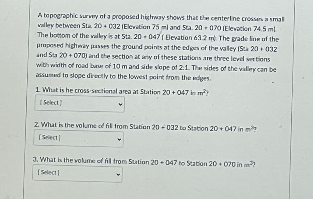 A topographic survey of a proposed highway shows that the centerline crosses a small
valley between Sta. 20 + 032 (Elevation 75 m) and Sta. 20 + 070 (Elevation 74.5 m).
The bottom of the valley is at Sta. 20 + 047 ( Elevation 63.2 m). The grade line of the
proposed highway passes the ground points at the edges of the valley (Sta 20 + 032
and Sta 20 + 070) and the section at any of these stations are three level sections
with width of road base of 10 m and side slope of 2:1. The sides of the valley can be
assumed to slope directly to the lowest point from the edges.
1. What is he cross-sectional area at Station 20 + 047 in m??
( Select)
2. What is the volume of fill from Station 20 + 032 to Station 20 + 047 in m3?
( Select ]
3. What is the volume of fill from Station 20 + 047 to Station 20 + 070 in m
( Select ]
