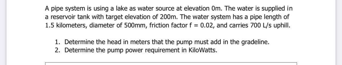 A pipe system is using a lake as water source at elevation 0Om. The water is supplied in
a reservoir tank with target elevation of 200m. The water system has a pipe length of
1.5 kilometers, diameter of 500mm, friction factor f = 0.02, and carries 700 L/s uphill.
1. Determine the head in meters that the pump must add in the gradeline.
2. Determine the pump power requirement in KiloWatts.
