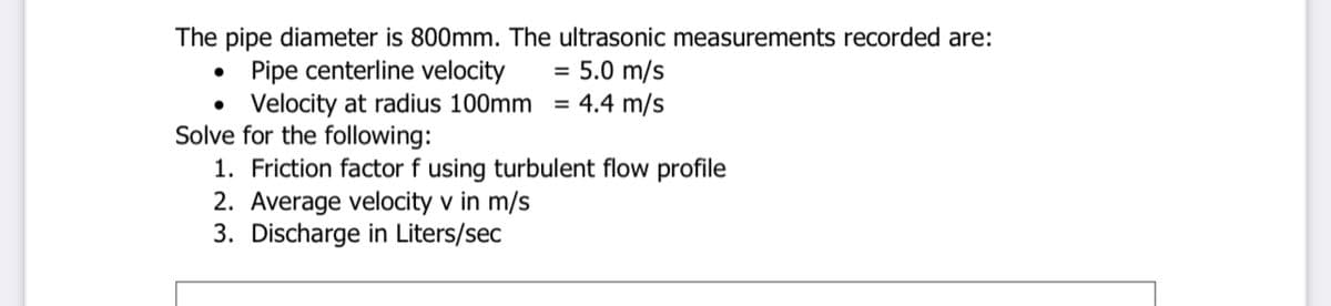 The pipe diameter is 800mm. The ultrasonic measurements recorded are:
• Pipe centerline velocity
• Velocity at radius 100mm
Solve for the following:
1. Friction factor f using turbulent flow profile
2. Average velocity v in m/s
3. Discharge in Liters/sec
5.0 m/s
= 4.4 m/s
