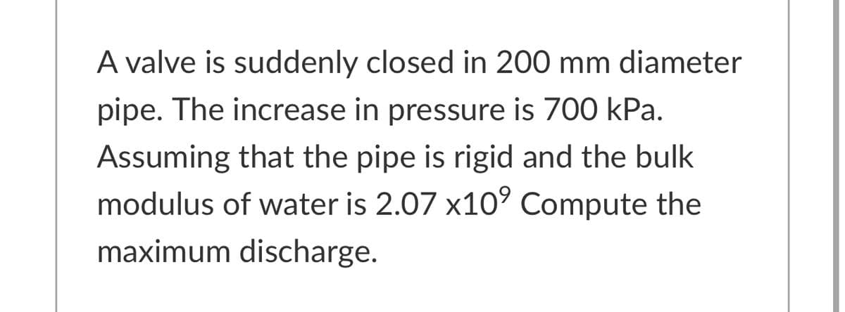 A valve is suddenly closed in 200 mm diameter
pipe. The increase in pressure is 700 kPa.
Assuming that the pipe is rigid and the bulk
modulus of water is 2.07 x10° Compute the
maximum discharge.
