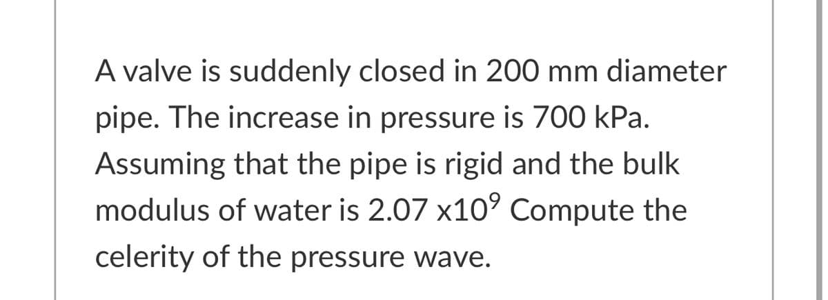 A valve is suddenly closed in 200 mm diameter
pipe. The increase in pressure is 700 kPa.
Assuming that the pipe is rigid and the bulk
modulus of water is 2.07 x10’ Compute the
celerity of the pressure wave.
