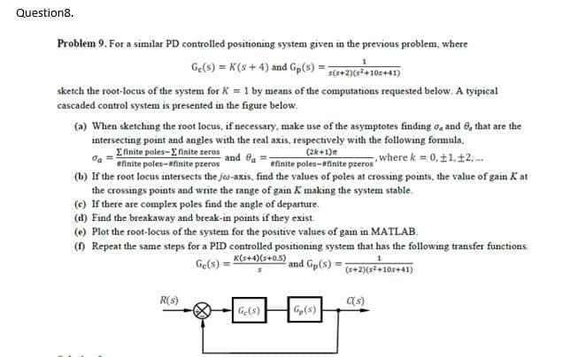 Question8.
Problem 9. For a similar PD controlled positioning system given in the previous problem, where
Ge(s) = K(s + 4) and Gp(s) = 7(*+2)(s*+105+41)
sketch the root-locus of the system for K = 1 by means of the computations requested below. A tyipical
cascaded control system is presented in the figure below.
(a) When sketching the root locus, if necessary, make use of the asymptotes finding o, and 0, that are the
intersecting point and angles with the real axis, respectively with the following formula.
Efinite poles-E finite zeros
da =
(2k+1)m
finite poles-finite pzeros
(b) If the root locus intersects the jo-axis, find the values of poles at crossing points, the value of gain K at
and ea
where k = 0, ±1, 12, .
#finite poles-finite pzeros
the crossings points and write the range of gain K making the system stable.
(c) If there are complex poles find the angle of departure.
(d) Find the breakaway and break-in points if they exist.
(e) Plot the root-locus of the system for the positive values of gain in MATLAB.
() Repeat the same steps for a PID controlled positioning system that has the following transfer functions.
Ge(s) = K(s+4)(s+05)
and Gp(s)
(s+2)(s2+10s+41)
R(s)
(s)
Ge(s)
G,(s)
