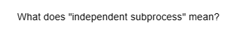 What does "independent subprocess" mean?