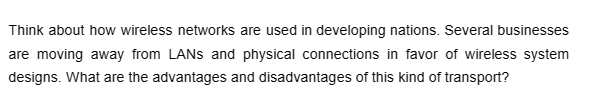 Think about how wireless networks are used in developing nations. Several businesses
are moving away from LANs and physical connections in favor of wireless system
designs. What are the advantages and disadvantages of this kind of transport?