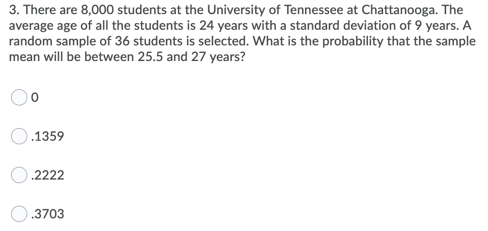 3. There are 8,000 students at the University of Tennessee at Chattanooga. The
average age of all the students is 24 years with a standard deviation of 9 years. A
random sample of 36 students is selected. What is the probability that the sample
mean will be between 25.5 and 27 years?
O.1359
.2222
.3703
