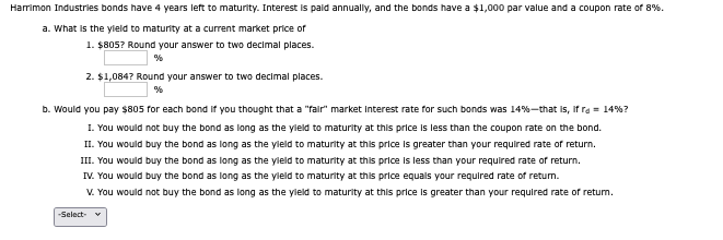 Harrimon Industries bonds have 4 years left to maturity. Interest is paid annually, and the bonds have a $1,000 par value and a coupon rate of 8%.
a. What is the yield to maturity at a current market price of
1. $805? Round your answer to two decimal places.
%
2. $1,084? Round your answer to two decimal places.
%
b. Would you pay $805 for each bond if you thought that a "fair" market Interest rate for such bonds was 14% - that is, if ra = 14% ?
I. You would not buy the bond as long as the yield to maturity at this price is less than the coupon rate on the bond.
II. You would buy the bond as long as the yield to maturity at this price is greater than your required rate of return.
III. You would buy the bond as long as the yield to maturity at this price is less than your required rate of return.
IV. You would buy the bond as long as the yield to maturity at this price equals your required rate of return.
V. You would not buy the bond as long as the yield to maturity at this price is greater than your required rate of return.
-Select-