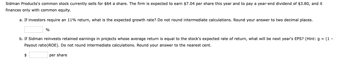 Sidman Products's common stock currently sells for $64 a share. The firm is expected to earn $7.04 per share this year and to pay a year-end dividend of $3.80, and it
finances only with common equity.
a. If investors require an 11% return, what is the expected growth rate? Do not round intermediate calculations. Round your answer to two decimal places.
%
b. If Sidman reinvests retained earnings in projects whose average return is equal to the stock's expected rate of return, what will be next year's EPS? (Hint: g = (1-
Payout ratio)ROE). Do not round intermediate calculations. Round your answer to the nearest cent.
per share