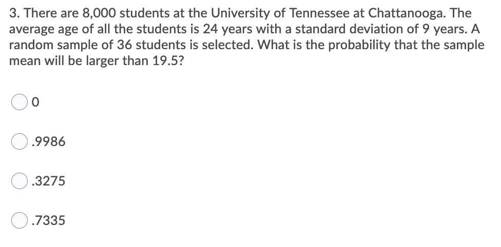 3. There are 8,000 students at the University of Tennessee at Chattanooga. The
average age of all the students is 24 years with a standard deviation of 9 years. A
random sample of 36 students is selected. What is the probability that the sample
mean will be larger than 19.5?
.9986
.3275
O.7335
