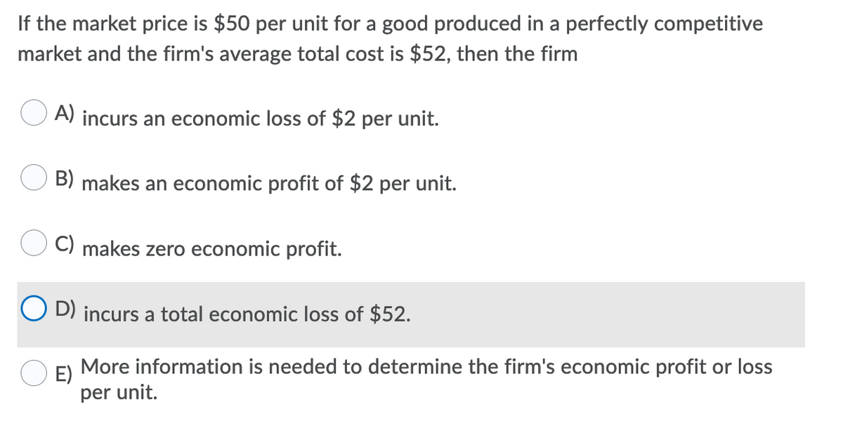 If the market price is $50 per unit for a good produced in a perfectly competitive
market and the firm's average total cost is $52, then the firm
A) incurs an economic loss of $2 per unit.
B) makes an economic profit of $2 per unit.
C) makes zero economic profit.
O D) incurs a total economic loss of $52.
More information is needed to determine the firm's economic profit or loss
E)
per unit.
