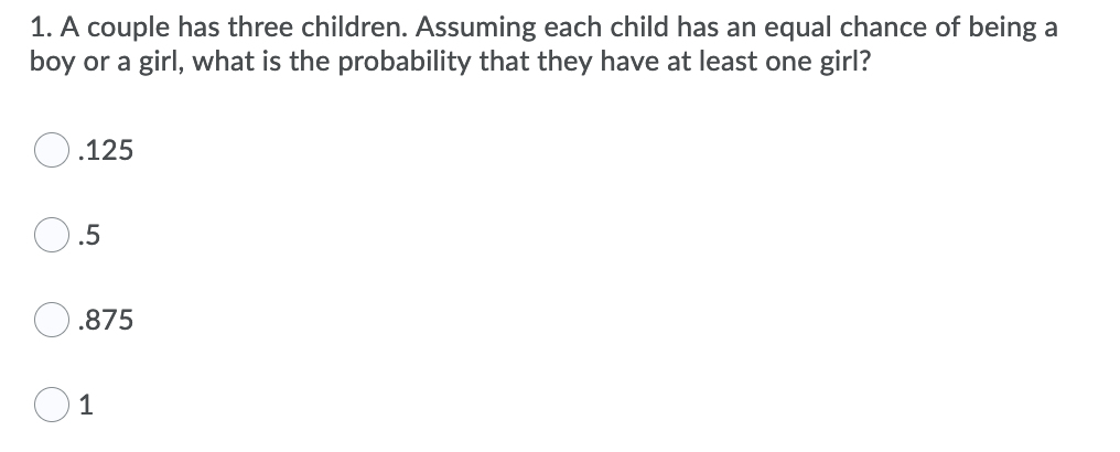 1. A couple has three children. Assuming each child has an equal chance of being a
boy or a girl, what is the probability that they have at least one girl?
.125
.5
.875
1
