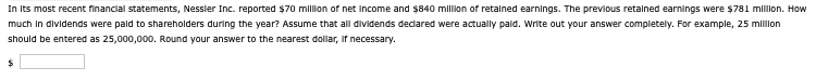 In its most recent financial statements, Nessler Inc. reported $70 million of net income and $840 million of retained earnings. The previous retained earnings were $781 million. How
much in dividends were paid to shareholders during the year? Assume that all dividends declared were actually paid. Write out your answer completely. For example, 25 million
should be entered as 25,000,000. Round your answer to the nearest dollar, if necessary.
$