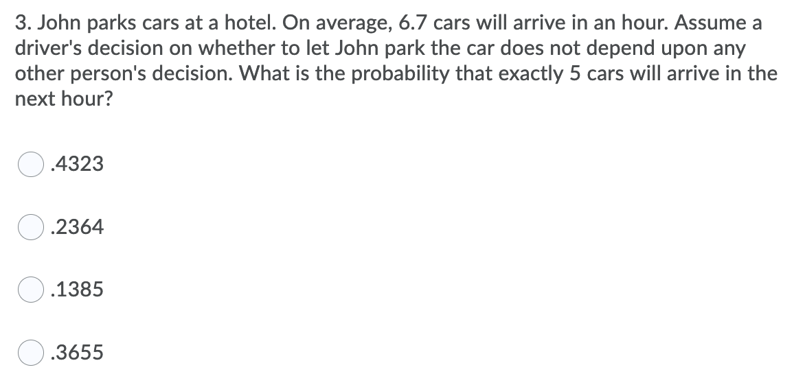 3. John parks cars at a hotel. On average, 6.7 cars will arrive in an hour. Assume a
driver's decision on whether to let John park the car does not depend upon any
other person's decision. What is the probability that exactly 5 cars will arrive in the
next hour?
.4323
.2364
O.1385
O.3655
