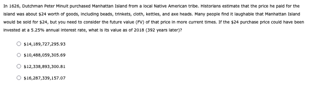 In 1626, Dutchman Peter Minuit purchased Manhattan Island from a local Native American tribe. Historians estimate that the price he paid for the
Island was about $24 worth of goods, including beads, trinkets, cloth, kettles, and axe heads. Many people find it laughable that Manhattan Island
would be sold for $24, but you need to consider the future value (FV) of that price in more current times. If the $24 purchase price could have been
invested at a 5.25% annual interest rate, what is its value as of 2018 (392 years later)?
O $14,189,727,295.93
O $10,488,059,305.69
O $12,338,893,300.81
O $16,287,339,157.07