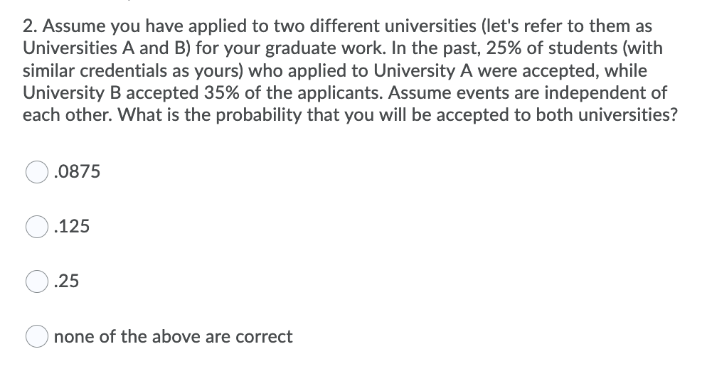 2. Assume you have applied to two different universities (let's refer to them as
Universities A and B) for your graduate work. In the past, 25% of students (with
similar credentials as yours) who applied to University A were accepted, while
University B accepted 35% of the applicants. Assume events are independent of
each other. What is the probability that you will be accepted to both universities?
.0875
.125
.25
none of the above are correct
