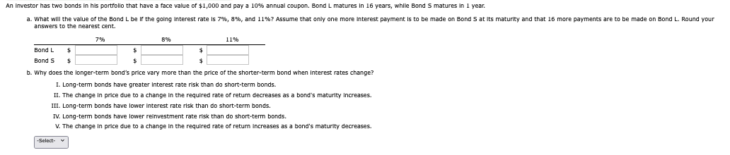 An investor has two bonds in his portfollo that have a face value of $1,000 and pay a 10% annual coupon. Bond L matures in 16 years, while Bond S matures in 1 year.
a. What will the value of the Bond L be if the going interest rate is 7%, 8%, and 11%? Assume that only one more interest payment is to be made on Bond S at its maturity and that 16 more payments are to be made on Bond L. Round your
answers to the nearest cent.
Bond L
Bond S
7%
8%
-Select-
11%
$
b. Why does the longer-term bond's price vary more than the price of the shorter-term bond when Interest rates change?
I. Long-term bonds have greater Interest rate risk than do short-term bonds.
II. The change in price due to a change in the required rate of return decreases as a bond's maturity Increases.
III. Long-term bonds have lower interest rate risk than do short-term bonds.
IV. Long-term bonds have lower reinvestment rate risk than do short-term bonds.
V. The change in price due to a change in the required rate of return increases as a bond's maturity decreases.