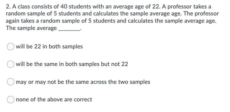 2. A class consists of 40 students with an average age of 22. A professor takes a
random sample of 5 students and calculates the sample average age. The professor
again takes a random sample of 5 students and calculates the sample average age.
The sample average
will be 22 in both samples
will be the same in both samples but not 22
may or may not be the same across the two samples
none of the above are correct
