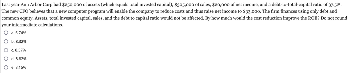 Last year Ann Arbor Corp had $250,000 of assets (which equals total invested capital), $305,000 of sales, $20,000 of net income, and a debt-to-total-capital ratio of 37.5%.
The new CFO believes that a new computer program will enable the company to reduce costs and thus raise net income to $33,000. The firm finances using only debt and
common equity. Assets, total invested capital, sales, and the debt to capital ratio would not be affected. By how much would the cost reduction improve the ROE? Do not round
your intermediate calculations.
a. 6.74%
b. 8.32%
c. 8.57%
d. 8.82%
e. 8.15%