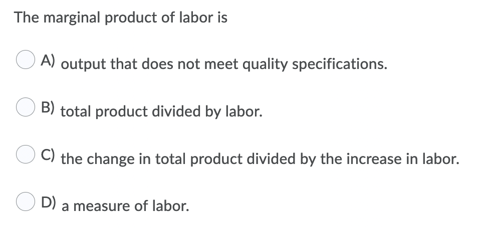 The marginal product of labor is
A) output that does not meet quality specifications.
B) total product divided by labor.
C) the change in total product divided by the increase in labor.
D)
a measure of labor.
