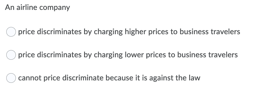 An airline company
price discriminates by charging higher prices to business travelers
O price discriminates by charging lower prices to business travelers
cannot price discriminate because it is against the law
