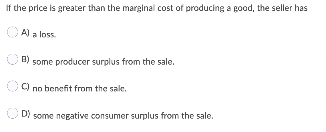 If the price is greater than the marginal cost of producing a good, the seller has
O A) a loss.
B)
some producer surplus from the sale.
C) no benefit from the sale.
D) some negative consumer surplus from the sale.
