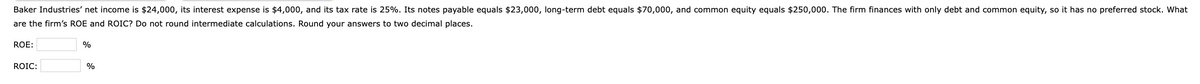 Baker Industries' net income is $24,000, its interest expense is $4,000, and its tax rate is 25%. Its notes payable equals $23,000, long-term debt equals $70,000, and common equity equals $250,000. The firm finances with only debt and common equity, so it has no preferred stock. What
are the firm's ROE and ROIC? Do not round intermediate calculations. Round your answers to two decimal places.
ROE:
ROIC:
%
%