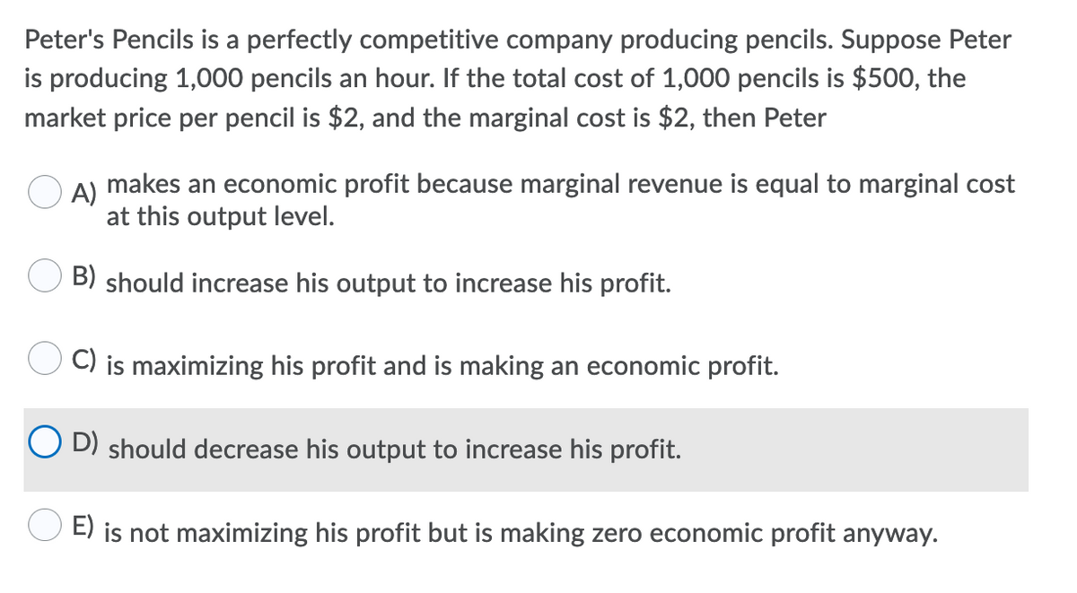 Peter's Pencils is a perfectly competitive company producing pencils. Suppose Peter
is producing 1,000 pencils an hour. If the total cost of 1,000 pencils is $500, the
market price per pencil is $2, and the marginal cost is $2, then Peter
A)
makes an economic profit because marginal revenue is equal to marginal cost
at this output level.
B) should increase his output to increase his profit.
C) is maximizing his profit and is making an economic profit.
D) should decrease his output to increase his profit.
E) is not maximizing his profit but is making zero economic profit anyway.
