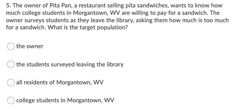 5. The owner of Pita Pan, a restaurant selling pita sandwiches, wants to know how
much college students in Morgantown, WV are willing to pay for a sandwich. The
owner surveys students as they leave the library, asking them how much is too much
for a sandwich. What is the target population?
the owner
the students surveyed leaving the library
all residents of Morgantown, WV
college students in Morgantown, wV
