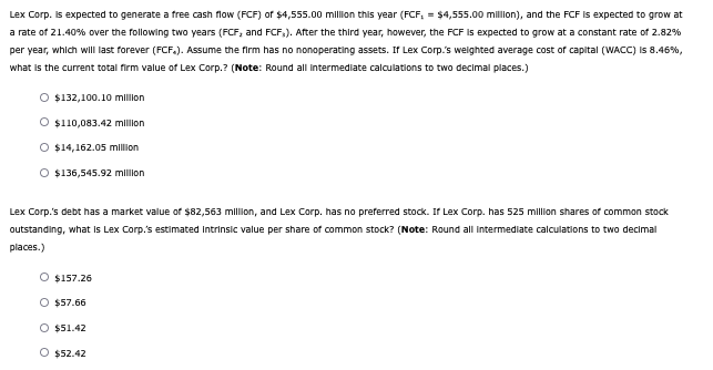 Lex Corp. is expected to generate a free cash flow (FCF) of $4,555.00 million this year (FCF, = $4,555.00 million), and the FCF is expected to grow at
a rate of 21.40% over the following two years (FCF, and FCF,). After the third year, however, the FCF is expected to grow at a constant rate of 2.82%
per year, which will last forever (FCF.). Assume the firm has no nonoperating assets. If Lex Corp.'s weighted average cost of capital (WACC) is 8.46%,
what is the current total firm value of Lex Corp.? (Note: Round all intermediate calculations to two decimal places.)
$132,100.10 million
$110,083.42 million
O $14,162.05 million
O $136,545.92 million
Lex Corp.'s debt has a market value of $82,563 million, and Lex Corp. has no preferred stock. If Lex Corp. has 525 million shares of common stock
outstanding, what is Lex Corp.'s estimated Intrinsic value per share of common stock? (Note: Round all intermediate calculations to two decimal
places.)
O $157.26
O $57.66
O $51.42
O $52.42