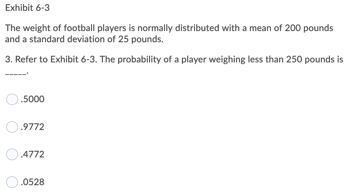 Exhibit 6-3
The weight of football players is normally distributed with a mean of 200 pounds
and a standard deviation of 25 pounds.
3. Refer to Exhibit 6-3. The probability of a player weighing less than 250 pounds is
.5000
O.9772
.4772
.0528
