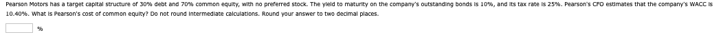 Pearson Motors has a target capital structure of 30% debt and 70% common equity, with no preferred stock. The yield to maturity on the company's outstanding bonds is 10%, and its tax rate is 25%. Pearson's CFO estimates that the company's WACC is
10.40%. What is Pearson's cost of common equity? Do not round intermediate calculations. Round your answer to two decimal places.
%