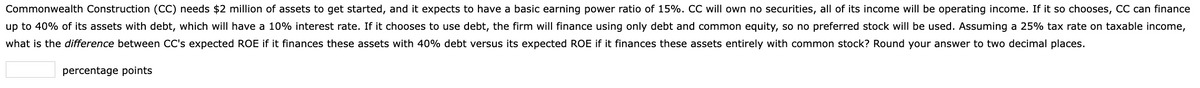 Commonwealth Construction (CC) needs $2 million of assets to get started, and it expects to have a basic earning power ratio of 15%. CC will own no securities, all of its income will be operating income. If it so chooses, CC can finance
up to 40% of its assets with debt, which will have a 10% interest rate. If it chooses to use debt, the firm will finance using only debt and common equity, so no preferred stock will be used. Assuming a 25% tax rate on taxable income,
what is the difference between CC's expected ROE if it finances these assets with 40% debt versus its expected ROE if it finances these assets entirely with common stock? Round your answer to two decimal places.
percentage points