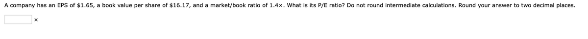 A company has an EPS of $1.65, a book value per share of $16.17, and a market/book ratio of 1.4x. What is its P/E ratio? Do not round intermediate calculations. Round your answer to two decimal places.
X