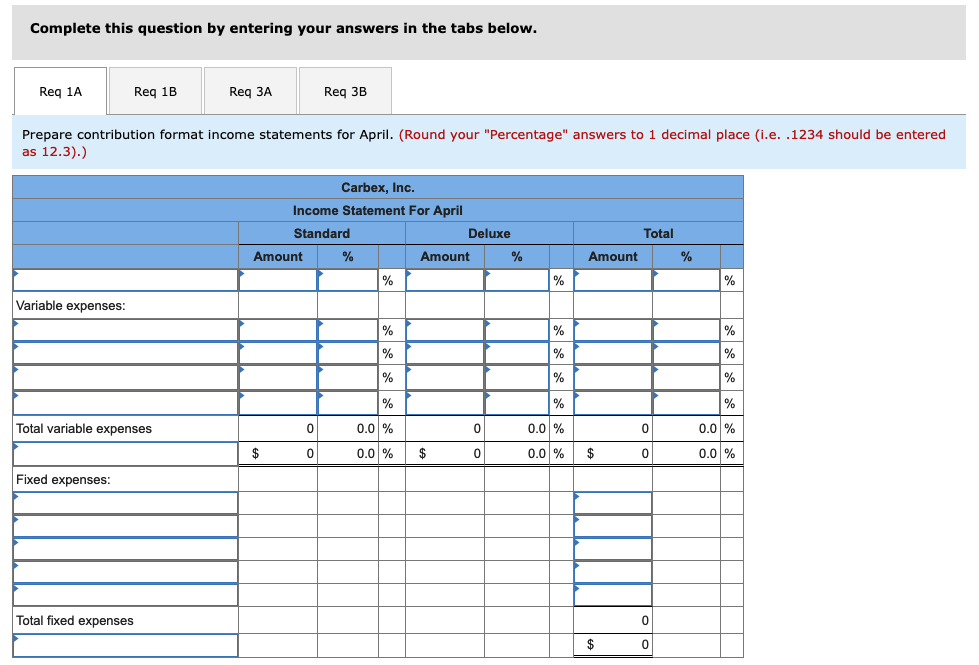 Complete this question by entering your answers in the tabs below.
Req 1A
Variable expenses:
Req 1B
Prepare contribution format income statements for April. (Round your "Percentage" answers to 1 decimal place (i.e. .1234 should be entered
as 12.3).)
Total variable expenses
Fixed expenses:
Req 3A
Total fixed expenses
Amount
$
Req 3B
Carbex, Inc.
Income Statement For April
Standard
0
0
%
%
%
%
%
%
0.0 %
0.0 %
Deluxe
Amount
$
0
0
%
%
%
%
%
%
0.0 %
0.0 %
Amount
$
$
Total
0
0
0
0
%
%
%
%
%
%
0.0 %
0.0 %