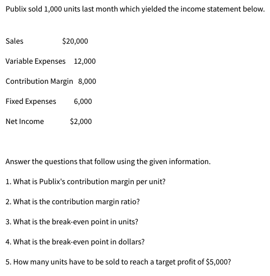 Publix sold 1,000 units last month which yielded the income statement below.
Sales
$20,000
Variable Expenses 12,000
Contribution Margin 8,000
Fixed Expenses 6,000
$2,000
Net Income
Answer the questions that follow using the given information.
1. What is Publix's contribution margin per unit?
2. What is the contribution margin ratio?
3. What is the break-even point in units?
4. What is the break-even point in dollars?
5. How many units have to be sold to reach a target profit of $5,000?