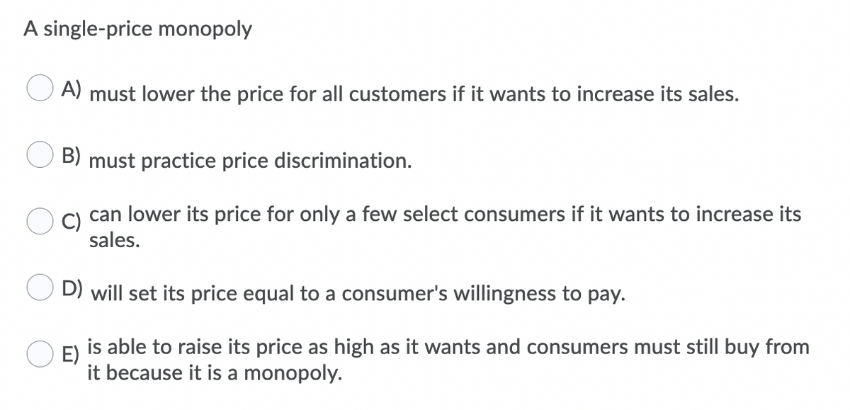 A single-price monopoly
A)
must lower the price for all customers if it wants to increase its sales.
B) must practice price discrimination.
C) can lower its price for only a few select consumers if it wants to increase its
sales.
D) will set its price equal to a consumer's willingness to pay.
E)
is able to raise its price as high as it wants and consumers must still buy from
it because it is a monopoly.
