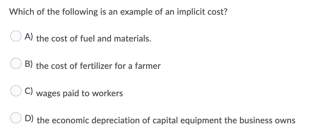 Which of the following is an example of an implicit cost?
A) the cost of fuel and materials.
B) the cost of fertilizer for a farmer
C)
wages paid to workers
D) the economic depreciation of capital equipment the business owns
