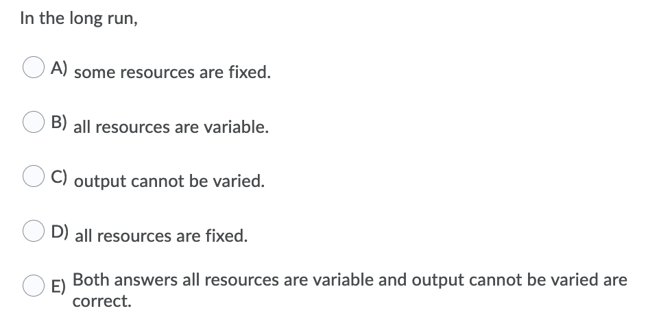 In the long run,
A)
some resources are fixed.
B) all resources are variable.
output cannot be varied.
D) all resources are fixed.
Both answers all resources are variable and output cannot be varied are
E)
correct.
