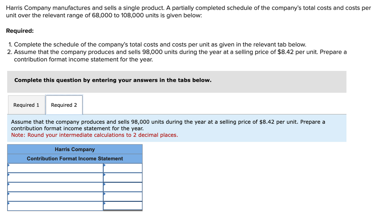 Harris Company manufactures and sells a single product. A partially completed schedule of the company's total costs and costs per
unit over the relevant range of 68,000 to 108,000 units is given below:
Required:
1. Complete the schedule of the company's total costs and costs per unit as given in the relevant tab below.
2. Assume that the company produces and sells 98,000 units during the year at a selling price of $8.42 per unit. Prepare a
contribution format income statement for the year.
Complete this question by entering your answers in the tabs below.
Required 1 Required 2
Assume that the company produces and sells 98,000 units during the year at a selling price of $8.42 per unit. Prepare a
contribution format income statement for the year.
Note: Round your intermediate calculations to 2 decimal places.
Harris Company
Contribution Format Income Statement