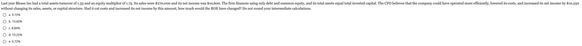 Last year Blease Inc had a total assets turnover of 1.33 and an equity multiplier of 1.75. Its sales were $270,000 and its net income was $10,600. The firm finances using only debt and common equity, and its total assets equal total invested capital. The CFO believes that the company could have operated more efficiently, lowered its costs, and increased its net income by $10,250
without changing its sales, assets, or capital structure. Had it cut costs and increased its net income by this amount, how much would the ROE have changed? Do not round your intermediate calculations.
O a. 9.10%
O b. 10.60%
O c. 8.84%
O d. 10.25%
e. 6.72%