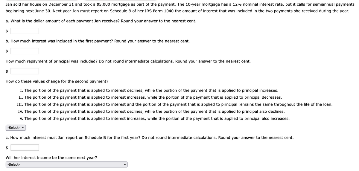 Jan sold her house on December 31 and took a $5,000 mortgage as part of the payment. The 10-year mortgage has a 12% nominal interest rate, but it calls for semiannual payments
beginning next June 30. Next year Jan must report on Schedule B of her IRS Form 1040 the amount of interest that was included in the two payments she received during the year.
a. What is the dollar amount of each payment Jan receives? Round your answer to the nearest cent.
$
b. How much interest was included in the first payment? Round your answer to the nearest cent.
$
How much repayment of principal was included? Do not round intermediate calculations. Round your answer to the nearest cent.
$
How do these values change for the second payment?
I. The portion of the payment that is applied to interest declines, while the portion of the payment that is applied to principal increases.
II. The portion of the payment that is applied to interest increases, while the portion of the payment that is applied to principal decreases.
III. The portion of the payment that is applied to interest and the portion of the payment that is applied to principal remains the same throughout the life of the loan.
IV. The portion of the payment that is applied to interest declines, while the portion of the payment that is applied to principal also declines.
V. The portion of the payment that is applied to interest increases, while the portion of the payment that is applied to principal also increases.
-Select- v
c. How much interest must Jan report on Schedule B for the first year? Do not round intermediate calculations. Round your answer to the nearest cent.
$
Will her interest income be the same next year?
-Select-