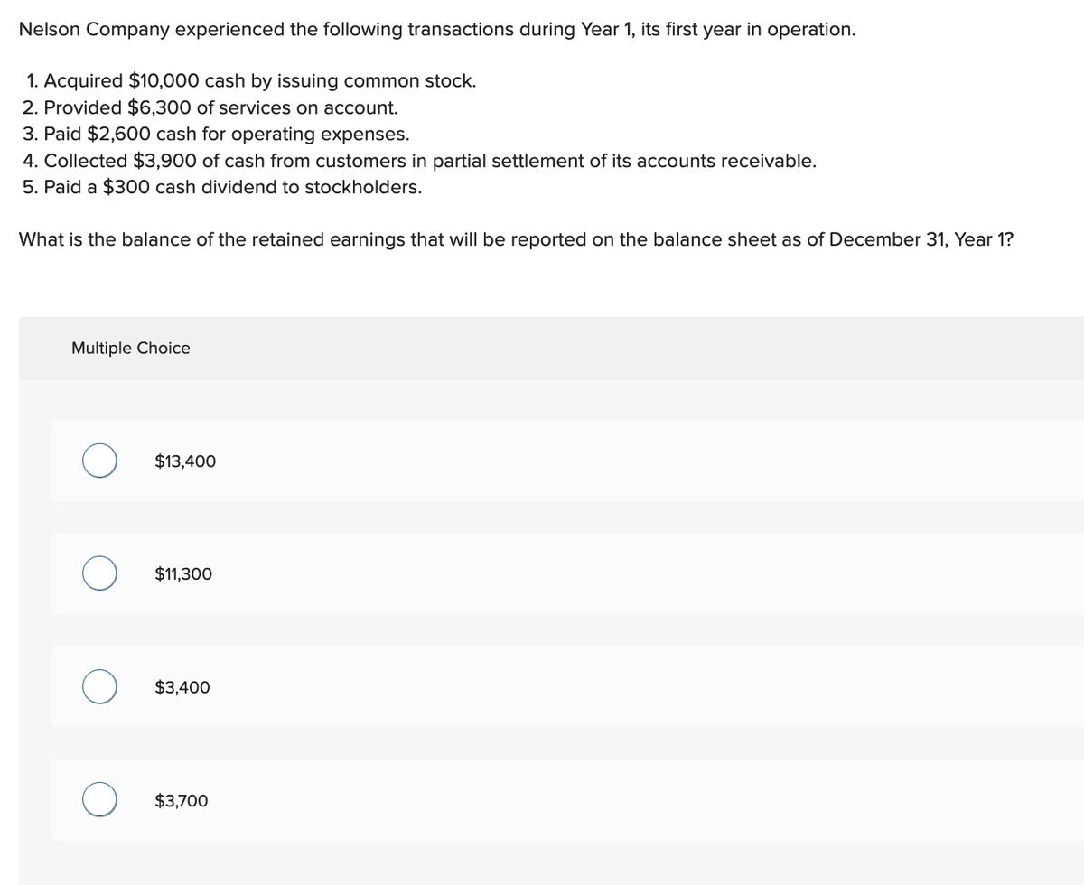 Nelson Company experienced the following transactions during Year 1, its first year in operation.
1. Acquired $10,000 cash by issuing common stock.
2. Provided $6,300 of services on account.
3. Paid $2,600 cash for operating expenses.
4. Collected $3,900 of cash from customers in partial settlement of its accounts receivable.
5. Paid a $300 cash dividend to stockholders.
What is the balance of the retained earnings that will be reported on the balance sheet as of December 31, Year 1?
Multiple Choice
$13,400
$11,300
$3,400
$3,700