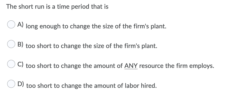The short run is a time period that is
A) long enough to change the size of the firm's plant.
B) too short to change the size of the firm's plant.
C) too short to change the amount of ANY resource the firm employs.
D) too short to change the amount of labor hired.
