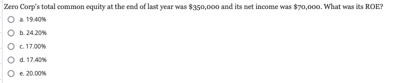 Zero Corp's total common equity at the end of last year was $350,000 and its net income was $70,000. What was its ROE?
a. 19.40%
b.24.20%
O c. 17.00%
d. 17.40%
e. 20.00%